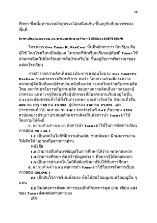 13


ศึกษา ซึ่งเนื้อหาของหลักสูตรจะไม่เหมือนกัน ขึนอยู่กับศักยภาพของ
                                             ้
พื้นที่

(http:/ guru.googl
       /         e.co.th/
                        guru/
                            thread ?tid = 5350bbd 2f37599c4)

       โครงการ O ne Tabl Pc PerC hild นั้นมีหลักการว่า นักเรียน คือ
                          et
ผู้ใช้ โดยโรงเรียนเป็นผู้ดูแล ในขณะที่นักเรียนเรียนอยู่ต้องมี Tabl ใช้
                                                                 et
ส่วนกรณีจะให้นักเรียนนำากลับบ้านหรือไม่ ขึ้นอยู่กับการพิจารณาของ
แต่ละโรงเรียน

       การสำา รวจความคิ ดเห็ น ของประชาชนต่ อ นโยบาย O ne Tabl t Pc         e
Pe r C h ild ของกระทรวงศึ ก ษาธิ การ พบว่ า โดยความร่ วมมื อระหว่ า ง
สมาคมผู้ จั ด พิ ม พ์ แ ละผู้ จำา หน่ ายหนั งสื อแห่ งประเทศไทยร่ ว มกั บ สวนดุ สิ ต
โพล มหาวิ ท ยาลั ยราชภั ฏ สวนดุ สิ ต สอบถามความคิ ด เห็ นจากครู แ ละผู้
ปกครอง (เฉพาะครู ที่ สอนหรื อ ผู้ ป กครองที่ มี บุ ตรหลานเรี ย นอยู่ ในชั้ น
ป.1 ) และประชาชนทั่ วไปทั้ งในกรุ งเทพฯ และต่ างจั งหวั ด จำา นวนทั้ งสิ้ น
809 คน (ครู 1 90 คน 23.49% ผู้ ปกครอง 202 คน 24.97% และ
ประชาชนทั่ วไป 41 7 คน 51 .54% ) ระหว่ างวั นที่ 2-1 2 กันยายน 2554
สรุ ปผลบางส่ ว นมานำา เสนอด้ า นความคิ ด เห็ นต่ อการนำา Tabl t มาใช้e
โดยรวมได้ ดั งนี้
      1 . ค ว า ม ค ิ ด ด ้ า น บ ว ก ต่อการนำา Tabl มาใช้ในการจัดการเรียน
                                                   et
การสอน (41 .1 8% )
        1 .1 เป็นเทคโนโลยีที่มีความทันสมัย ช่วยพัฒนา ฝึกฝนการอ่าน
ให้เด็กได้ นอกเหนือจากการอ่าน
        หนังสือ
        1 .2 สามารถสืบค้นหาข้อมูลในการศึกษาได้ง่าย พกพาสะดวก
        1 .3 สามารถศึกษา ค้นคว้าข้อมูลต่าง ๆ ที่อยากรู้ได้ตลอดเวลา
        1 .4 เป็นการนำาเทคโนโลยีที่สมัยเข้ามาปรับใช้กับการศึกษา
      2. ค ว า ม ค ิ ด ด ้ า น ล บ ต่อการนำา Tabl มาใช้ในการจัดการเรียน
                                                  et
การสอน (39.04% )
        2.1 เด็กสนใจการเรียนน้อยลง หันไปสนใจเมนูเกมหรือเมนูอื่น ๆ
แทน
        2.2 มีผลต่อการพัฒนาการของเด็กทักษะการพูด อ่าน เขียน แสง
ของ Tabl ส่งผลต่อสายตาของ
           et
        เด็ก
 