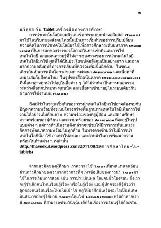 16



นวั ต กร กั บ Tablet เครื ่ อ งมื อ ทางการศึ ก ษา
        การนำาเทคโนโลยีคอมพิวเตอร์พกพาแบบหน้าจอสัมผัส (Tabl      ets)
มาใช้ในบริบทของสังคมไทยนั้นเป็นการเริ่มต้นของการปรับเปลี่ยน
ความคิดในการนำาเทคโนโลยีมาใช้เพื่อการศึกษาระดับมหาภาค (Macro
Le vel เป็นการลดช่องว่างของโอกาสในการเข้าถึงและการใช้
        )
เทคโนโลยี ตลอดจนความรู้ที่ได้จากช่องทางของการนำาเทคโนโลยี
เทคโนโลยีมาใช้ ผลที่ได้เป็นประโยชน์ต่อสังคมเป็นอย่างมาก และอาจ
มากกว่าผลสัมฤทธิ์ทางการเรียนที่ควรจะเพิ่มขึ้นอีกด้วย ในขณะ
เดียวกันเป็นการเพิ่มโอกาสของการพัฒนา Application และเนื้อหาที่
เหมาะสมกับสังคมไทย ในรูปของสื่ออนันตภาค (Me d ia C onvergence)
ที่เนื้อหาอาจถูกนำาไปอยู่ในสื่อต่าง ๆ ได้ไม่จำากัด เป็นการหลอมรวม
ระหว่างสื่อทุกประเภท ทุกชนิด และเนื้อหาเข้ามาอยู่ในระบบเดียวกัน
ผ่านการใช้งานบน (Tabl    ets)

     ถึงแม้ว่าในระยะเริ่มต้นของการนำาเทคโนโลยีมาใช้อาจต้องพบกับ
ปัญหาความพร้อมทั้งระบบโครงสร้างพื้นฐานทางเทคโนโลยีเพื่อการใช้
งานได้อย่างเต็มศักยภาพ ความพร้อมของครูผู้สอน และสถานศึกษา
ความพร้อมของผู้เรียน และความพร้อมของ Application ที่จะอยู่ในรูป
แบบต่าง ๆ แต่การดำาเนินงานดังกล่าวจะช่วยให้มีการกระตุ้นและเร่ง
จัดการพัฒนาความพร้อมในทุกด้าน ในทางตรงข้ามถ้าไม่มีการนำา
เทคโนโลยีนี้มาใช้ อาจทำาให้ละเลย และล้าหลังในการพัฒนาความ
พร้อมในด้านต่าง ๆ เหล่านั้น
(http://thaveekul.wordpres s.com/2011/08/29/ก า ร ศ ึ ก ษ า ไ ท ย -ใ น -
tablets )


       จากแนวคิ ด ของผู้ ศึ ก ษา เราควรจะใช้ Tabl t เพื่ อทดแทนจุ ด อ่ อ น
                                                e
ด้านการศึ ก ษาของเรามากกว่ า การที่ จะหาข้ อเสี ย ของการนำา Tabl t มา
                                                               e
ใช้ ในการเรี ย นการสอน เช่น การประเมิ น ผล โดยจบชั่ วโมงสอน ซึ่ งเรา
จะรู้ ว่ าเด็ กคนไหนเรี ย นรู้ เรื่ อง หรื อไม่ รู้ เรื่ อง แถมผู้ ปกครองก็ รู้ ด้ วยว่ า
ลูกของตนเรี ย นเรื่ องไหนไม่ เ ข้ า ใจ ครู ให้ มาฝึ ก ฝนเรื่ องอะไรเป็ น พิ เศษ
มันสามารถจะรู้ ได้ ผ่ าน Tabl t (โดยใช้ S ocial N e twork) หรื อถ้ าหากเรา
                               e
มี Ap p lication ที่ สามารถช่ วยวิ นิ จ ฉั ยเด็ กในเรื่ องการเรี ยนรู้ ได้ ก็ จะช่ ว ย
 