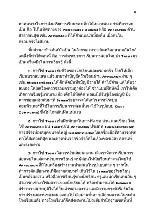 17


หาหนทางในการส่งเสริมการเรียนของเด็กได้เหมาะสม อย่างที่ควรจะ
เป็น คือ ไปในทิศทางของ Personal   ized learning หรือ Application ด้าน
สาธารณสุข เช่น Application ที่ให้คำาแนะนำาเบื้องต้น เมื่อคนใน
ครอบครัวไม่สบาย

       ที่กล่าวมาข้างต้นก็ยังเป็น ในโลกของความคิดหรืออนาคตอันใกล้
แต่สิ่งที่ทำาได้ตอนนี้ คือ การจัดระบบการเรียนการสอนโดยนำา Tabl มา
                                                             et
เป็นเครื่องมือในการเรียนรู้ ดังนี้

     1 . การใช้ Tabl กับชีวิตของนักเรียนและครอบครัว โดยให้เด็ก
                     et
เรียนบวกลบเลข แล้วเอามาทำาบัญชีครัวเรือนผ่าน Application ง่าย ๆ
เช่น Microsoft Excelให้เด็กหัดบันทึกบัญชีรายได้ ค่าใช้จ่าย แต่ให้บวก
ลบเอง โดยเครื่องตรวจสอบความถูกต้องให้ จากแบบฝึกหัดนี้ เราให้เด็ก
เกิดการเรียนรู้มากมาย คือ เด็กได้หัดคิด พ่อแม่ได้รับรู้เรื่องบัญชี ยิ่ง
หากข้อมูลส่งกลับมาที่ S erverรัฐบาลจะได้อะไร (กรณีระบบ
คอมพิวเตอร์ที่ใช้ในการเรียนการสอนนั้นจะใช้ในรูปแบบ C loud
C om puting) ซึ่งไม่ไกลเกินฝันแน่นอน

     2. การใช้ Tabl เพื่อฝึกทักษะในการฟัง พูด อ่าน และเขียน โดย
                    et
ใช้ Application บน Tabl เช่น Application ประเภท Tal
                       et                           king d ictionary
การสร้างห้องสมุดขนาดใหญ่ (Library D igital ในเครื่องมือที่สามารถพก
                                          )
พาได้สะดวกที่สุด และหลุดพ้นจากข้อจำากัดในเรื่องของเวลา สถานที่
และระยะทาง

      3. การใช้ Tabl ในการนำาเสนอผลงาน เมื่อเราจัดการเรียนการ
                     et
สอนจบในแต่ละหน่วยการเรียนรู้ ครูผู้สอนให้นักเรียนทำางานโดยใช้
Application ที่มีในเครื่องสร้างงานนำาเสนอในรูปแบบต่าง ๆ จากนั้น
ทำาการคัดเลือกงานที่มีความสมบูรณ์ เก็บไว้ใน S erverของโรงเรียน
เป็นคลังผลงาน หรือสือการเรียนรู้ของนักเรียน ครูและนักเรียนคนอื่น ๆ
                        ่
สามารถเข้ามาใช้ผลงานของนักเรียนได้ หรือเข้ามาชมได้ (Intranet)
สร้างความภาคภูมิใจให้กับเจ้าของผลงาน และมีความกระตือรือร้นใน
การสร้างผลงานของตนเองต่อไป เมื่อผ่านขั้นการเลือกผลงานในระดับ
โรงเรียนแล้ว ทางโรงเรียนก็จัดส่งผลงานไประดับสำานักงานเขตพื้นที่
 