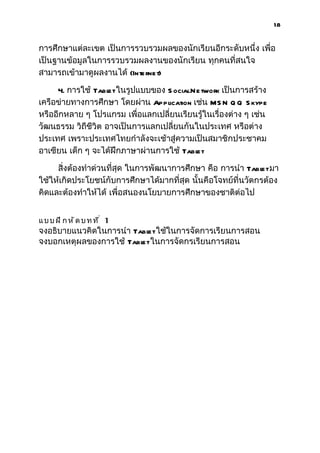 18


การศึกษาแต่ละเขต เป็นการรวบรวมผลของนักเรียนอีกระดับหนึ่ง เพื่อ
เป็นฐานข้อมูลในการรวบรวมผลงานของนักเรียน ทุกคนที่สนใจ
สามารถเข้ามาดูผลงานได้ (Internet)

     4. การใช้ Tabl ในรูปแบบของ S ocialN e twork เป็นการสร้าง
                    et
เครือข่ายทางการศึกษา โดยผ่าน Application เช่น MS N Q Q S kype
หรืออีกหลาย ๆ โปรแกรม เพื่อแลกเปลี่ยนเรียนรู้ในเรื่องต่าง ๆ เช่น
วัฒนธรรม วิถีชีวิต อาจเป็นการแลกเปลี่ยนกันในประเทศ หรือต่าง
ประเทศ เพราะประเทศไทยกำาลังจะเช้าสู่ความเป็นสมาชิกประชาคม
อาเซียน เด็ก ๆ จะได้ฝึกภาษาผ่านการใช้ Tabl et

     สิ่งต้องทำาด่วนที่สุด ในการพัฒนาการศึกษา คือ การนำา Tabl มา
                                                               et
ใช้ให้เกิดประโยชน์กับการศึกษาได้มากที่สุด นั้นคือโจทย์ที่นวัตกรต้อง
คิดและต้องทำาให้ได้ เพื่อสนองนโยบายการศึกษาของชาติต่อไป


แบบฝึกหัดบทที่ 1
จงอธิบายแนวคิดในการนำา Tabl ใช้ในการจัดการเรียนการสอน
                          et
จงบอกเหตุผลของการใช้ Tabl ในการจัดกรเรียนการสอน
                         et
 