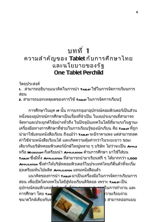 5




                             บทที ่ 1
   ความสำ า คั ญ ของ Tablet กั บ การศึ ก ษาไทย
               และนโยบายของรั ฐ
                One Tablet Perchild
วัตถุประสงค์
1. สามารถอธิบายแนวคิดในการนำา Tablet ใช้ในการจัดการเรียนการ
สอน
2. สามารถบอกเหตุผลของการใช้ Tablet ในการจัดการเรียนรู้

       การศึกษาในยุค IT นั้น การบรรจุเอาอุปกรณ์คอมพิวเตอร์เป็นส่วน
หนึ่งของอุปกรณ์การศึกษาเป็นเรื่องที่จำาเป็น ในงบประมาณที่สามารถ
จัดหาและประยุกต์ใช้อย่างทั่วถึง ในปัจจุบันเทคโนโลยีที่มาแรงในฐานะ
เครื่องมือทางการศึกษาที่ช่วยในการเรียนรู้ของนักเรียน คือ Tablet ที่ถูก
นำามาใช้แทนหนังสือเรียน ถึงแม้ว่า Tablet จะมีราคาแพง แต่สามารถลด
ค่าใช้จ่ายหนังสือเรียนได้ และเกิดความคุ้มค่ากว่าในระยะยาว ขณะ
เดียวกันบริษัทคอมพิวเตอร์ยักษ์ใหญ่หลาย ๆ บริษัท ไม่ว่าจะเป็น Apple
หรือ Microsoft ก็เตรียมนำา Application ด้านการศึกษา มาใช้ใส่บน
Tablet ซึ่งมีทั้ง Application ที่สามารถนำามาเรียนฟรี ๆ ได้มากกว่า 1,000
Application ซึ่งทำาให้บริษัทคอมพิวเตอร์ในประเทศไทยก็ตื่นตัวที่จะเริ่ม
มุ่งเตรียมหันไปผลิต Application แทนหนังสือแล้ว
       แนวคิดของการนำา Tablet มาเป็นเครื่องมือในการจัดการเรียนการ
สอน เพื่อเปิดโลกเทคโนโลยีสู่ห้องเรียนดิจิตอล เพราะ Tablet เป็น
อุปกรณ์คอมพิวเตอร์ชนิดหนึ่งที่อำานวยความสะดวกในการทำางาน และ
การศึกษา โดย Tablet มีความเหมาะสมในด้านของความเรียบง่าย
ขนาดใกล้เคียงกับหนังสือ และแสดงผลคล้ายหนังสือ สามารถออกแบบ
 