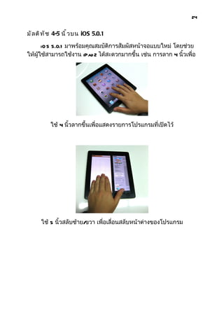 24


มั ล ติ ท ั ช 4-5 นิ ้ ว บน iOS 5.0.1

       iO S 5.0.1 มาพร้อมคุณสมบัติการสัมผัสหน้าจอแบบใหม่ โดยช่วย
ให้ผู้ใช้สามารถใช้งาน iPad 2 ได้สะดวกมากขึ้น เช่น การลาก 4 นิ้วเพื่อ




           ใช้ 4 นิ้วลากขึ้นเพื่อแสดงรายการโปรแกรมที่เปิดไว้




      ใช้ 5 นิ้วสลับซ้าย/ขวา เพื่อเลือนสลับหน้าต่างของโปรแกรม
                                     ่
 
