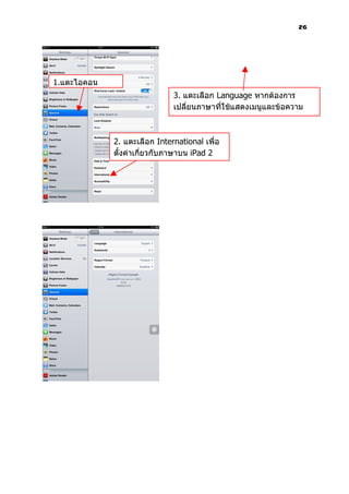 26




1.แตะไอคอน
                              3. แตะเลือก Language หากต้องการ
                              เปลี่ยนภาษาที่ใช้แสดงเมนูและข้อความ



             2. แตะเลือก International เพื่อ
             ตั้งค่าเกี่ยวกับภาษาบน iPad 2
 