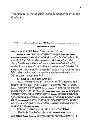 6


ให้ทนทาน ใช้งานได้ง่ายกว่าอุปกรณ์ชนิดอื่น และสะดวกต่อการพกพา
นำ้าหนักเบา




 ที ่ ม า : http://www.it24hrs.com/2011/senate-georgia-ipad-education-
                            usa/ipad-teaching1

เหตุ ผ ลของการใช้ Tablet ในการจั ด การเรี ย นรู ้
       Vineet Madan รองกรรมการผู้จัดการใหญ่ของ McGraw-Hill
Higher Education eLabs ซึ่งเป็นบริษัทที่ทำาธุรกิจเกี่ยวกับการศึกษา มี
สาขาไปทั่วโลก ได้กล่าวถึงเหตุผลของการใช้ Tablet ในการจัดการ
เรียนรู้ โดยมีรายงานวิจัย จาก โครงการ iPad Pil ในโรงเรียนให้
                                                    ot
ผลลัพธ์ในทางบวก และในสถานศึกษาบางแห่งกำาหนดให้นักเรียนใช้
Tabl จากการสำารวจพฤติกรรมของนักเรียนในการใช้ Tabl และแนว
     et                                                        et
โน้มในด้านการเรียนการสอน เราสามารถสรุปเหตุผลที่จะนำา tabl t มา    e
ใช้ในห้องเรียน ด้วยเหตุผล ดังนี้
       1. Tablet ใช้ แ สดง text book ได้ ด ี
         Tablet สามารถแสดงสิ่งที่ไม่สามารถแสดงได้ในกระดาษ เช่น
ภาพ วิดีโอ หรือ เสียง เราคงไม่สามารถอ่านทำานองเพลงได้ แต่ใน
Tablet เราสามารถไล่นิ้วไปตาม Sheet music เพื่อเล่นเพลงได้ ด้วยการ
สัมผัสปลายนิ้วเราอาจได้ดูภาพของ Martin Luther King. Jr. ไปพร้อมกับ
การฟังวาทะของเขา ผลลัพธ์ของการใช้ Tablet คือประสบการณ์ที่เกิด
จากการผสมผสานการเรียนรู้ และยังเป็นที่ถูกใจของผู้เรียนอีกด้วย รวม
ทั้ง การ highlight ข้อความ หรือการเขียนข้อความสรุปไว้ที่แถบว่าง ๆ
ด้านข้างของหน้าเอกสาร และการเชื่อมโยงคำาศัพท์ไปยังพจนานุกรม
เป็นสิ่งที่ทำาได้ใน Digital text
       2. ห้ อ งเรี ย นมี ค วามพร้ อ มสำ า หรั บ การใช้ Tablet
         ปัจจุบันนักเรียนนักศึกษาคุ้นเคยกับ Smart Phones และ
เทคโนโลยี Touch Screen และคาดหวังว่าจะใช้เทคโนโลยีเหล่านี้ใน
 