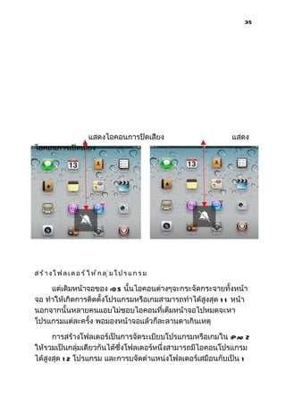 35




               แสดงไอคอนการปิดเสียง                        แสดง
ไอคอนการเปิดเสียง




สร้างโ ฟ ล เ ด อ ร์ ใ ห้ ก ลุ่มโ ป ร แ ก ร ม

     แต่เดิมหน้าจอของ iO S นั้นไอคอนต่างๆจะกระจัดกระจายทั้งหน้า
จอ ทำาให้เกิดการติดตั้งโปรแกรมหรือเกมสามารถทำาได้สูงสุด 1 1 หน้า
นอกจากนั้นหลายคนแอบไม่ชอบไอคอนที่เต็มหน้าจอไปหมดจะหา
โปรแกรมแต่ละครั้ง พอมองหน้าจอแล้วก็ละลานตาเกินเหตุ

      การสร้างโฟลเดอร์เป็นการจัดระเบียบโปรแกรมหรือเกมใน iPad 2
ให้รวมเป็นกลุ่มเดียวกันได้ซึ่งโฟลเดอร์หนึ่งสามารถมีไอคอนโปรแกรม
ได้สูงสุด 1 2 โปรแกรม และการบจัดตำาแหน่งโฟลเดอร์เสมือนกับเป็น 1
 