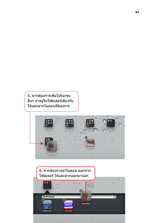 37




5. หากต้องการเพิ่มโปรแกรม
อื่นๆ มาอยู่ในโฟลเดอร์เดียวกัน
ให้แตะลากไอคอนที่ต้องการ
เพิ่มมาวางในโฟลเดอร์




       6. หากต้องการนำาไอคอน ออกจาก
       โฟลเดอร์ ให้แตะลากออกมานอก
       โฟลเดอร์
 