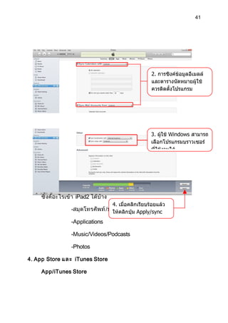 41




                                                           2. การซิงค์ขอมูลอีเมลล์
                                                                       ้
                                                           และตารางนัดหมายผู้ใช้
                                                           ควรติดตั้งโปรแกรม
                                                           Microsoft Office




                                                           3. ผู้ใช้ Windows สามารถ
                                                           เลือกโปรแกรมบราวเซอร์
                                                           ที่ใช้งานได้




     ซิ้ งค์ อะไรเข้ า iPad2 ได้ บ้ าง
                                         4. เมื่อคลิกเรียบร้อยแล้ว
                    -สมุ ดโทรศั พ ท์ /ปฏิ ทคลิกปุ่ม Apply/sync
                                       ให้ิ น /E-Mail/Notes
                    -Applications        เช่นกัน

                    -Music/Videos/Podcasts

                    -Photos

4. App Store แ ล ะ iTunes Store

     App/iTunes Store
 