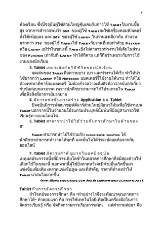 7


ห้องเรียน ซึ่งปัจจุบันผู้ใช้ส่วนใหญ่คุ้นเคยกับการใช้ Tabl ในงานขั้น
                                                         et
สูง จากการสำารวจพบว่า 35% ของผู้ใช้ Tabl จะใช้เครื่องคอมพิวเตอร์
                                              et
ตั้งโต๊ะน้อยลง และ 32% ของผู้ใช้ Labtop ในทำานองเดียวกัน จำานวน
มากกว่า 75% ของผู้ใช้ Tabl ใช้ Tabl กับงานที่เคยทำาด้วย D esktop
                               et        et
หรือ Labtop แม้ว่าในขณะนี้ Tabl ยังไม่สามารถทำางานได้เต็มในส่วน
                                  et
ของ Function เท่ากับที่ Labtop ทำาได้ก็ตาม แต่ก็ถือว่าเหมาะกับการใช้
งานของนักเรียน
       3. Tablet เ ห ม า ะ ส ม ก ั บ ว ิ ถ ี ช ี ว ิ ต ข อ ง น ั ก เ ร ี ย น
        จุดเด่นของ Tablet คือความบาง เบา และทำางานได้เร็ว ทำาให้น่า
ใช้มากกว่า Labtop หรือ Notebook แบตเตอร์รี่ใช้งานได้นาน ทำาให้ไม่
ต้องพกพาที่ชาร์จแบตเตอรี่ ไม่ต้องกังวลว่าจะลืมสิ่งที่อาจารย์บอกเกี่ยว
กับข้อสอบกลางภาค เพราะนักศึกษาสามารถใช้โปรแกรมใน Tablet
เพื่อฟังสิ่งที่อาจารย์บรรยาย
       4. ม ี ก า ร แ ข ่ ง ข ั น ก า ร ส ร ้ า ง Application บ น Tablet
        ปัจจุบันมีการพัฒนาซอฟต์แวร์ส่วนใหญ่มีแนวโน้มเพื่อใช้งานบน
Tablet นอกจากนี้ในจำานวนโปรแกรมประยุกต์นับพันทีมีอยู่สามารถใช้
เรียนรู้ทางออนไลน์ได้
       5. Tablet ส า ม า ร ถ น ำ า ไ ป ใ ช ้ ร ่ ว ม ก ั บ ก า ร ศ ึ ก ษ า ใ น ด ้ า น ข อ ง
IT

       Tablet สามารถนำาไปใช้ร่วมกับ cloud-base solution ได้
นักศึกษาสามารถทำางานได้ทุกที่ และมั่นใจได้ว่าจะปลอดภัยจากภัย
ออนไลน์
       7. Tablet ม ี ค ว า ม ส ำ า ค ั ญ ม า ก ใ น ย ุ ค ป ั จ จ ุ บ ั น
เหตุผลประการหนึ่งที่มีการเติบโตช้าในตลาดการศึกษาคือมีสองค่ายให้
เลือกใช้ในขณะนี้ นอกจากนี้ผู้ใช้ยังคาดหวังจะมีค่ายอื่นเกิดขึ้นมา
แข่งขันเพิ่มเดิม (ตลาดแข่งขันสูง) และที่สำาคัญ ราคาที่ตำ่าลงทำาให้
Tablet น่าสนใจมากขึ้น
             (http:/ grad egurubl
                    /           og.com / m cgraw-hill-e d ucation-e l
                                       tag/                         abs)

Tablet ก ั บ ก า ร จ ั ด ก า ร ศ ึ ก ษ า
     ถ้าโจทย์ของการศึกษา คือ “ทำาอย่างไรจึงจะพัฒนาคุณภาพการ
ศึกษาได้” คำาตอบแรก คือ การใช้เทคโนโลยีเพื่อเป็นเครื่องมือในการ
จัดการเรียนรู้ หรือ จัดกิจกรรมการเรียนการสอน แต่คำาถามต่อมา คือ
 