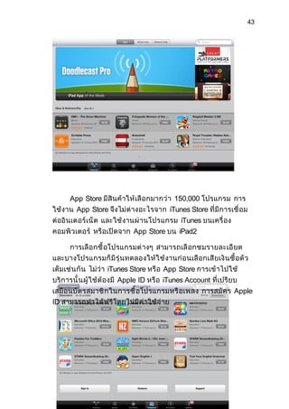 43




     App Store มีสิ นค้ าให้ เลื อ กมากว่ า 150,000 โปรแกรม การ
ใช้งาน App Store จึงไม่ ต่ างอะไรจาก iTunes Store ที่ มี การเชื่ อม
ต่ออิ นเตอร์ เน็ ต และใช้ งานผ่ า นโปรแกรม iTunes บนเครื่ อง
คอมพิ วเตอร์ หรื อเปิ ดจาก App Store บน iPad2

    การเลื อ กซื้ อโปรแกรมต่ างๆ สามารถเลื อกชมรายละเอี ยด
และบางโปรแกรมก็ มี รุ่ นทดลองให้ ใ ช้ งานก่ อ นเลื อกเสี ยเงิ นซื้ อตั ว
เต็มเช่ น กั น ไม่ ว่ า iTunes Store หรื อ App Store การเข้ าไปใช้
บริ การนั้ น ผู้ ใช้ ต้ องมี Apple ID หรื อ iTunes Account ที่เปรี ยบ
เสมื อนบั ตรสมาชิ ก ในการซื้ อโปรแกรมหรื อเพลง การสมั ค ร Apple
ID สามารถทำา ได้ ฟ รี โดยไม่ มี ค่ าใช้ จ่ าย
 