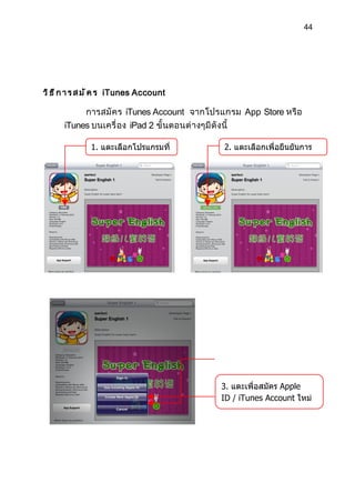 44




ว ิ ธ ี ก า ร ส ม ั ค ร iTunes Account

           การสมั ค ร iTunes Account จากโปรแกรม App Store หรื อ
      iTunes บนเครื่ อง iPad 2 ขั้ นตอนต่ างๆมี ดั งนี้

              1. แตะเลือกโปรแกรมที่         2. แตะเลือกเพื่อยืนยันการ
              ดาวน์โหลดฟรี                  โหลดโปรแกรม




                                          แตะเพื่อล็อกอินด้วย Apple
                                           3. แตะเพื่อสมัคร Apple
                                           ID / iTunes Account ใหม่
 