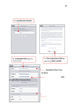 45




      4. แตะเลือกประเทศแล้ว
      แตะปุ่ม Next




    6. ระบุข้อมูลสำาหรับ Apple ID /      5. ให้อ่านเงื่อนไขการใช้งาน
    iTunes Account                       App/ iTunes Store แตะปุ่ม
                                         Agree เพื่อยอมรับ


                                           อีเมลล์ สำา หรั บ การลง
                                      ทะเบี ยน

                                                               รหั ส
ผ่านสำา หรั บการลงทะเบี ย น
 