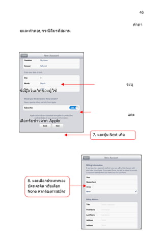 46


                                                                   คำา ถา
มและคำา ตอบกรณี ลื ม รหั ส ผ่ า น




                                                            ระบุ
ข้อมู ลวั นเกิ ดของผู้ ใช้




                                                            แตะ
เลือกรั บข่ าวจาก Apple


                                    7. แตะปุ่ม Next เพื่อ
                                    ดำาเนินการต่อไป




     8. แตะเลือกประเภทของ
     บัตรเครดิต หรือเลือก
     None หากต้องการสมัคร
     แบบไม่ใช้บัตรเครดิต
 