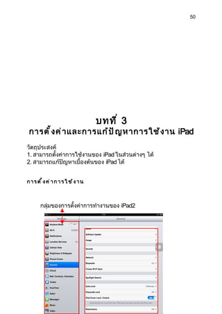 50




                          บทที ่ 3
การตั ้ ง ค่ า และการแก้ ป ั ญ หาการใช้ ง าน iPad
วัตถุประสงค์
1. สามารถตั้งค่าการใช้งานของ iPad ในส่วนต่างๆ ได้
2. สามารถแก้ปัญหาเบื้องต้นของ iPad ได้


การตั้งค่าการใ ช้งาน



     กลุ่มของการตั้งค่าการทำางานของ iPad2
 