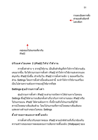 51


                                                                           รายละเอียดการตั้ง
                                                                           ค่าของตัวเลือกที่
                                                                           แตะเลือก




          กลุ่มของโปรแกรมที่มากับ
          iPad2



ป ร ั บ แ ต ่ ง ไ อ แ พ ด 2 (iPad2) ใ ห ้ น ่ า ใ ช ้ ง า น

        การตั้ งค่ าต่ าง ๆ จากผู้ ใช้ งาน เป็นสิ่ ง สำา คั ญ ที่ ทำา ให้ การใช้ งานคุ้ น
เคยมากขึ้ น จึงได้ รวบรวมการตั้ งค่ า iPad2 ทำา ให้ การใช้ ง านสะดวกและ
สนุ กกั บ iPad2 ยิ่งขึ้ น สำา หรั บใน iPad2 การตั้ งค่ าหลั ก ๆ ของเครื่ องใน
ส่วน Settings โดยการตั้ งค่ าเบื้ องต้ นเหล่ านี้ จะทำา ให้ ก ารใช้ ง านเครื่ อง
เป็ นไปตามความต้ องการของผู้ ใ ช้ มากที่ สุ ด

Settings ศ ู น ย ์ ร ว ม ก า ร ต ั ้ ง ค ่ า

        ศูนย์ รวมการตั้ งค่ า iPad2 จะสามารถจั ด การได้ ผ่ านทางไอคอน
Settings ซึ่งผู้ ใช้ สามารถเลื อ กตั้ งค่ าเกี่ ยวกั บ การทำา งานของ iPad2 หรื อ
โปรแกรมบน iPad2 ได้ ตามต้ องการ ทั้งนี้ รวมถึ งโปรแกรมที่ ผู้ ใช้
ดาวน์ โหลดมาเพิ่ มเติ มด้ ว ย โดยโปรแกรมที่ ดาวน์ โ หลดมาเพิ่ มเติ มจะ
แสดงทางด้ า นล่ างของไอคอน Settings

ตั้งค่า จ อ ภ า พ แ ล ะ ภ า พ พ ื้ น ห ล ั ง

        การตั้ งค่ าเกี่ ยวกั บ จอภาพของ iPad2 ตามปกติ ส่ ว นที่ เกี่ ยวข้ องกั บ
ความสว่ างของจอภาพตลอดจนการเลื อ กภาพพื้ น หลั ง (Wallpaper) ของ
 