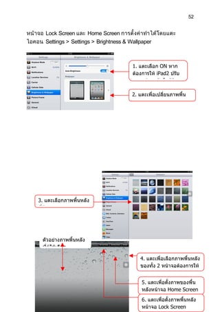 52


หน้ าจอ Lock Screen และ Home Screen การตั้ งค่ า ทำา ได้ โดยแตะ
ไอคอน Settings > Settings > Brightness & Wallpaper



                                            1. แตะเลือก ON หาก
                                            ต้องการให้ iPad2 ปรับ
                                            แสงหน้าจออัตโนมัติ

                                            2. แตะเพื่อเปลี่ยนภาพพื้น
                                            หลังของ iPad2




    3. แตะเลือกภาพพื้นหลัง
    ที่ต้องการ




      ตัวอย่างภาพพื้นหลัง
      ที่ผู้ใช้เลือก

                                                4. แตะเพื่อเลือกภาพพื้นหลัง
                                                ของทั้ง 2 หน้าจอต้องการให้
                                                เป็นภาพเดียวกัน
                                                5. แตะเพื่อตั้งภาพของพื้น
                                                หลังหน้าจอ Home Screen
                                                6. แตะเพื่อตั้งภาพพื้นหลัง
                                                หน้าจอ Lock Screen
 