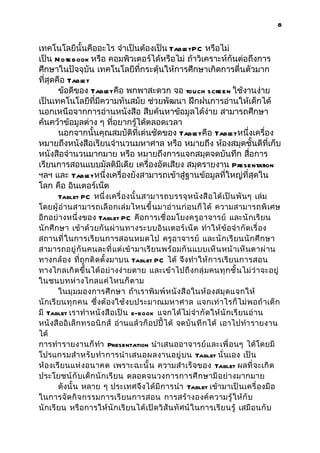 8


เทคโนโลยีนั้นคืออะไร จำาเป็นต้องเป็น Tabl PC หรือไม่
                                         et
เป็น N ote book หรือ คอมพิวเตอร์ได้หรือไม่ ถ้าวิเคราะห์กันต่อถึงการ
ศึกษาในปัจจุบัน เทคโนโลยีที่กระตุ้นให้การศึกษาเกิดการตื่นตัวมาก
ที่สุดคือ Tablet
       ข้อดีของ Tabl คือ พกพาสะดวก จอ touch screen ใช้งานง่าย
                    et
เป็นเทคโนโลยีที่มีความทันสมัย ช่วยพัฒนา ฝึกฝนการอ่านให้เด็กได้
นอกเหนือจากการอ่านหนังสือ สืบค้นหาข้อมูลได้ง่าย สามารถศึกษา
ค้นคว้าข้อมูลต่าง ๆ ทีอยากรู้ได้ตลอดเวลา
                      ่
       นอกจากนั้นคุณสมบัติที่เด่นชัดของ Tabl คือ Tabl หนึ่งเครื่อง
                                             et        et
หมายถึงหนังสือเรียนจำานวนมหาศาล หรือ หมายถึง ห้องสมุดชั้นดีที่เก็บ
หนังสือจำานวนมากมาย หรือ หมายถึงการแจกสมุดจดบันทึก สื่อการ
เรียนการสอนแบบมัลติมีเดีย เครื่องอัดเสียง สมุดรายงาน Presentation
ฯลฯ และ Tabl หนึ่งเครื่องยังสามารถเข้าสู่ฐานข้อมูลที่ใหญ่ที่สุดใน
               et
โลก คือ อินเตอร์เน็ต
       Tablet PC หนึ่ งเครื่ องนั้ นสามารถบรรจุ ห นั ง สื อได้ เป็ น พั น ๆ เล่ม
โดยผู้ อ่ านสามารถเลื อ กเล่ มไหนขึ้ นมาอ่ า นก่ อนก็ ได้ ความสามารถพิ เศษ
อีกอย่ างหนึ่ งของ Tablet PC คือการเชื่ อมโยงครู อ าจารย์ และนั กเรี ย น
นักศึ กษา เข้าด้ วยกั น ผ่ า นทางระบบอิ น เตอร์ เน็ ต ทำา ให้ ข้ อ จำา กั ดเรื่ อง
สถานที่ ในการเรี ย นการสอนหมดไป ครู อาจารย์ และนั กเรี ย นนั กศึ ก ษา
สามารถอยู่ กั นคนละที่ แต่ เข้ า มาเรี ย นพร้ อมกั นแบบเห็ น หน้ าเห็ นตาผ่ า น
ทางกล้ อง ที่ ถู กติ ดตั้ งมาบน Tablet PC ได้ จึงทำา ให้ การเรี ย นการสอน
ทางไกลเกิ ด ขึ้ นได้ อ ย่ างง่ ายดาย และเข้ าไปถึ งกลุ่ ม คนทุ ก ชั้ นไม่ ว่ าจะอยู่
ในชนบทห่ า งไกลแค่ ไ หนก็ ต าม
       ในมุ มมองการศึ ก ษา ถ้าเราพิ ม พ์ ห นั ง สื อในห้ อ งสมุ ด แจกให้
นักเรี ยนทุ ก คน ซึ่ งต้ องใช้ งบประมาณมหาศาล แจกเท่ าไรก็ ไม่ พ อถ้ าเด็ ก
มี Tablet เราทำา หนั ง สื อเป็ น e-book แจกได้ ไ ม่ จำา กั ด ให้ นั กเรี ยนอ่ า น
หนั งสื ออิ เล็ ก ทรอนิ ก ส์ อ่านแล้ วก็ อปปี้ ได้ จดบั น ทึ ก ได้ เอาไปทำา รายงาน
ได้
การทำา รายงานก็ ทำา Presentation นำา เสนออาจารย์ แ ละเพื่ อนๆ ได้ โดยมี
โปรแกรมสำา หรั บ ทำา การนำา เสนอผลงานอยู่ บ น Tablet นั่ นเอง เป็ น
ห้องเรี ยนแห่ งอนาคต เพราะฉะนั้ น ความสำา เร็ จ ของ Tablet ผลที่ จะเกิ ด
ประโยชน์ กั บเด็ ก นั กเรี ย น ตลอดจนวงการการศึ ก ษามี อ ย่ างมากมาย
       ดังนั้ น หลาย ๆ ประเทศจึ งได้ มี การนำา Tablet เข้ามาเป็ นเครื่ องมื อ
ในการจั ด กิ จ กรรมการเรี ย นการสอน การสร้ างองค์ ค วามรู้ ให้ กั บ
นักเรี ยน หรื อการให้ นั กเรี ย นได้ เปิ ดวิ สั นทั ศน์ ในการเรี ย นรู้ เสมื อนกั บ
 