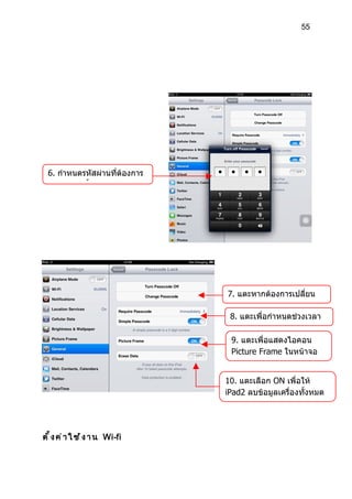 55




  6. กำาหนดรหัสผ่านที่ต้องการ
  จำานวน 2 ครั้ง




                                  7. แตะหากต้องการเปลี่ยน
                                  รหัส Passcode
                                   8. แตะเพื่อกำาหนดช่วงเวลา
                                   ในการล็อครหัส
                                   9. แตะเพื่อแสดงไอคอน
                                   Picture Frame ในหน้าจอ
                                   ล็อค

                                  10. แตะเลือก ON เพื่อให้
                                  iPad2 ลบข้อมูลเครื่องทั้งหมด
                                  หากใส่รหัสเกิน 10 ครั้ง



ต ั ้ ง ค ่ า ใ ช ้ ง า น Wi-fi
 
