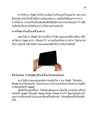 57


       การใช้ งาน iPad2 ไม่ ใช่ ว่ าจะต้ องราบรื่ น ทุ ก ครั้ งเสมอไป เพราะทุ ก
สิ่ งทุ กอย่ างในโลกนี้ ไม่ มี ความสมบู ร ณ์ แ บบ แต่เมื่ อเกิ ดปั ญ หาระหว่ า ง
การใช้ งาน การแก้ ไ ขเบื้ องต้ นเป็ นสิ่ งที่ ผู้ ใช้ งานควรจะเรี ย นรู้ เอาไว้ เพื่ อ
รับมื อกั บเรื่ องคาดไม่ ถึ งระหว่ างใช้ ง านด้ ว ยเช่ นกั น

การรีสตาร์ทเมื่อเครื่องค้าง

      ขณะใช้ งาน iPad2 ไม่ ว่ าจะเป็ น การใช้ งานลู กเล่ น ที่ ตั วเครื่ อง หรื อ
จะใช้ งาน Apps ต่าง ๆ ที่ ลงเอาไว้ หากเครื่ องเกิ ดอาการค้ า ง ไม่ สามารถ
ใช้งานต่ อได้ หรื อไม่ มี การตอบสนองเมื่ อใช้ งานให้ แ ก้ ไขดั งนี้




ป ิ ด ไ อ แ พ ด 2 (iPad2) เ ม ื ่ อ เ ค ร ื ่ อ ง ไ ม ่ ต อ บ ส น อ ง

       หากไม่ มี การตอบสนองต่ อ การกดปุ่ มใด ๆ บน iPad2 ให้ กดปุ่ ม
Power ค้างไว้ พร้ อมกั น โดยกดจนกว่ า หน้ า จอจะดั บ ลงไปและปรากฏขึ้ น
มาเป็ นรู ปโลโก้ Apple
       เมื่ อโลโก้ แสดงขึ้ นมา ให้ ปล่ อยมื อ ออกจากปุ่ ม ได้ หากยั งค้ างที่ หน้ า
จอโลโก้ Apple ให้ กดปุ่ ม Home กับปุ่ ม Power ค้างไว้ โดยกดปุ่ ม ค้ างไป
จนกว่ าเครื่ องจะดั บไปเองและเมื่ อเครื่ องดั บแล้ ว ให้ กดเปิ ดเครื่ องใหม่ อี ก
ครั้ ง
 