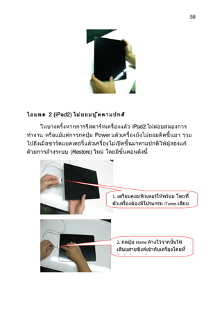 58




ไ อ แ พ ด 2 (iPad2) ไ ม ่ ย อ ม บ ู ๊ ต ต า ม ป ก ต ิ

      ในบางครั้ งหากการรี ส ตาร์ ทเครื่ องแล้ ว iPad2 ไม่ ตอบสนองการ
ทำา งาน หรื อแม้ แต่ การกดปุ่ ม Power แล้ วเครื่ องยั งไม่ ยอมติ ด ขึ้ นมา รวม
ไปถึ งเมื่ อชาร์ ตแบตเตอรี่ แล้ วเครื่ องไม่ เปิ ด ขึ้ นมาตามปกติ ใ ห้ ผู้ ลองแก้
ด้วยการล้ างระบบ (Restore) ใหม่ โดยมี ขั้ นตอนดั งนี้




                                              1. เตรียมคอมพิวเตอร์ให้พร้อม โดยที่
                                              ตัวเครื่องต้องมีโปรแกรม iTunes เสียบ




                                                   2. กดปุ่ม Home ค้างไว้จากนั้นให้
                                                   เสีบยสายซิงค์เข้ากับเครื่องโดยที่
                                                   มือยังต้องกดปุ่ม Home
 