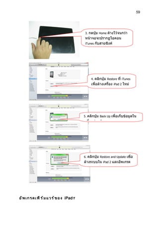 59




                                                  3. กดปุ่ม Home ค้างไว้จนกว่า
                                                  หน้าจอจะปรากฏไอคอน
                                                  iTunes กับสายซิงค์




                                                       4.คลิกปุ่ม Restore ที่ iTunes
                                                       เพื่อล้างเครื่อง iPad 2 ใหม่




                                                 5.คลิกปุ่ม Back Up เพื่อเก็บข้อมูลใน
                                                 เครื่องก่อนล้างระบบ




                                                 6. คลิกปุ่ม Restore and Update เพื่อ
                                                 ล้างระบบใน iPad 2 และอัพเกรด
                                                 เฟิร์มแวร์เป็นรุ่นล่าสุด




อ ั พ เ ก ร ด เ ฟ ิ ร ์ ม แ ว ร ์ ข อ ง iPad ٢
 
