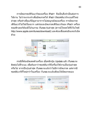 60


       การอั พเกรดเฟิ ร์ มแวร์ ของเครื่ อง iPad ٢ ถือเป็ นสิ่ ง จำา เป็ น ต่ อ การ
ใช้งาน ไม่ ว่ าจะกระทำา เพื่ ออั พเกรดให้ iPad ٢ มีซอฟต์ แวร์ ระบบที่ ใ หม่
ล่าสุ ด หรื อ ทำา เพื่ อแก้ ปั ญ หาอาการไม่ ส มบู ร ณ์ ข องเครื่ อง การอั พเกรด
เฟิร์ มแวร์ ไม่ ใ ช่ เรื่ องยาก แต่ ก่ อนจะอั พเกรดเฟิ ร์ ม แวร์ ข อง iPad ٢ เครื่ อง
คอมพิ วเตอร์ ต้ องมี โปรแกรม iTunes รุ่นล่ าสุ ด (ดาวน์ โหลดได้ ที่ เว็ บไซต์
http://www.apple.com/itunes/download/) และต้ องเชื่ อมต่ ออิ นเทอร์ เ น็ ต
ด้วย




       กรณี ที่ ต้ องอั พเดตตั วเครื่ อง เมื่ อคลิ กปุ่ ม Update แล้ ว iTunes จะ
ติดต่ อไปที่ ระบบ เพื่ อค้ นหาว่ า ซอฟต์ แ วร์ ที่ เครื่ องใช้ งานเป็ นรุ่ นล่ าสุ ด
หรื อไม่ หากเป็ นรุ่ นล่ าสุ ด iTunes จะแจ้ งว่ าไม่ มี การอั พเกรด แต่ หากมี
ซอฟต์ แ วร์ ที่ ใหม่ ก ว่ าในเครื่ อง iTunes จะแจ้ งเตื อนให้ อั พเกรดเอง
 