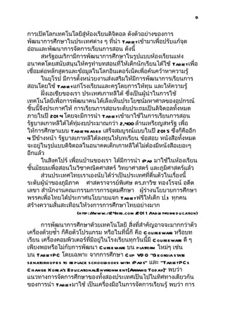 9


การเปิดโลกเทคโนโลยีสู่ห้องเรียนดิจิตอล ดังตัวอย่างของการ
พัฒนาการศึกษาในประเทศต่าง ๆ ที่นำา Tabl เข้ามาเพื่อปรับแก้จุด
                                              et
อ่อนและพัฒนาการจัดการเรียนการสอน ดังนี้
        สหรัฐอเมริกามีการพัฒนาการศึกษาในรูปแบบห้องเรียนแห่ง
อนาคตโดยสนับสนุนให้ครูทำาบทสอนที่ให้เด็กนักเรียนได้ใช้ Tabl เพื่อ  et
เชื่อมต่อหลักสูตรและข้อมูลในโลกอินเตอร์เน็ตเพื่อค้นคว้าหาความรู้
        ในยุโรป มีการตั้งหน่วยงานส่งเสริมให้มีการพัฒนาการเรียนการ
สอนโดยใช้ Tabl แก่โรงเรียนและครูโดยการให้ทุน และให้ความรู้
                   et
        ฝั่งเอเชียของเรา ประเทศเกาหลีใต้ ซึ่งเป็นผู้นำาในการใช้
เทคโนโลยีเพื่อการพัฒนาคนได้เล็งเห็นประโยชน์มหาศาลของอุปกรณ์
ชิ้นนี้จึงประกาศให้ การเรียนการสอนระดับประถมเป็นดิจิตอลทั้งหมด
ภายในปี 201 4 โดยจะมีการนำา Tabl เข้ามาใช้ในการเรียนการสอน
                                       et
รัฐบาลเกาหลีใต้ได้ทุ่มงบประมาณกว่า 2,400 ล้านเหรียญสหรัฐ เพื่อ
ให้การศึกษาแบบ Tabl      et-base d เสร็จสมบูรณ์แบบในปี 201 5 ซึ่งก็คืออีก
4 ปีข้างหน้า รัฐบาลเกาหลีใต้ลงทุนให้บทเรียน ข้อสอบ หนังสือทั้งหมด
จะอยู่ในรูปแบบดิจิตอลในอนาคตเด็กเกาหลีใต้ไม่ต้องมีหนังสือเยอะๆ
อีกแล้ว
        ในสิงคโปร์ เพื่อนบ้านของเรา ได้มีการนำา iPad มาใช้ในห้องเรียน
ชั้นมัธยมเพื่อสอนในวิชาคณิตศาสตร์ วิทยาศาสตร์ และภูมิศาสตร์แล้ว
        ส่วนประเทศไทยเราเองนับได้ว่าเป็นประเทศที่ตื่นตัวในเรื่องนี้
ระดับผู้นำาของภูมิภาค ศาสตราจารย์พิเศษ ดร.ภาวิช ทองโรจน์ อดีต
เลขา สำานักงานคณะกรรมการการอุดมศึกษา ผู้ร่างนโยบายการศึกษา
พรรคเพื่อไทยได้ประกาศนโยบายแจก Tabl ฟรีให้เด็ก ป.1 ทุกคน
                                             et
สร้างความสั่นสะเทือนให้วงการการศึกษาไทยอย่างมาก
                     (http :/ www.it24hrs.com / 1 /
                             /                 201 table t-for-e d u cation)

       การพัฒนาการศึกษาด้วยเทคโนโลยี สิ่งที่สำาคัญอาจจะมากกว่าตัว
เครื่องด้วยซำ้า ก็คือตัวโปรแกรม หรือในที่นี้ก็ คือ C ourseware หรือบท
เรียน เครื่องคอมพิวเตอร์ที่มีอยู่ในโรงเรียนทุกวันนี้มี C ourseware ดี ๆ
เพียงพอหรือไม่กับการพัฒนา C urse ware บน platform ใหม่ๆ เช่น
บน Tabl PC โดยเฉพาะ จากการศึกษา C lip VD O “G e orgia state
         et
se natorhopes to re pl schoolbooks with iPads” และ “Tabl PC s
                        ace                                    et
C hange Korea's E d ucationalEnvironm ent[Arirang Today] พบว่า
                                                           ”
แนวทางการจัดการศึกษาของทั้งสองประเทศเป็นไปในทิศทางเดียวกัน
ของการนำา Tabl มาใช้ เป็นเครื่องมือในการจัดการเรียนรู้ พบว่า การ
                  et
 
