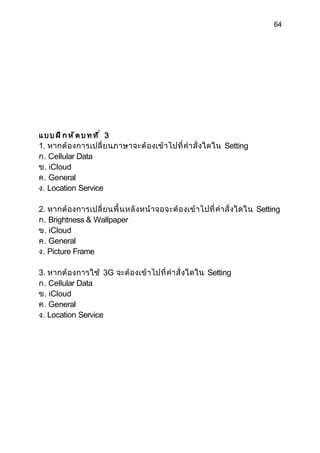 64




แบบฝึกหัดบทที่ 3
1. หากต้ องการเปลี่ ย นภาษาจะต้ องเข้ า ไปที่ คำา สั่ งใดใน Setting
ก. Cellular Data
ข. iCloud
ค. General
ง. Location Service

2. หากต้ องการเปลี่ ย นพื้ นหลั งหน้ าจอจะต้ องเข้ า ไปที่ คำา สั่ งใดใน Setting
ก. Brightness & Wallpaper
ข. iCloud
ค. General
ง. Picture Frame

3. หากต้ องการใช้ 3G จะต้ องเข้ าไปที่ คำา สั่ งใดใน Setting
ก. Cellular Data
ข. iCloud
ค. General
ง. Location Service
 