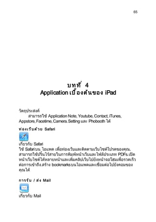 65




                            บทที่ 4
                 Application เบื ้ อ งต้ น ของ iPad


วัตถุประสงค์
      สามารถใช้ Application Note, Youtube, Contact, iTunes,
Appstore, Facetime, Camera. Setting และ Phobooth ได้
ท ่ อ ง เ ว ็ บ ด ้ ว ย Safari



เกี่ยวกับ Safari
ใช้ Safari บน ไอแพด เพื่อท่องเว็บและติดตามเว็บไซต์โปรดของคุณ.
สามารถใช้ปริ้นไร้สายในการพิมพ์หน้าเว็บและไฟล์ประเภท PDFs. เปิด
หน้าเว็บไซต์ได้หลายหน้าและเพิ่มคลิปเว็บไปยังหน้าจอโฮมเพื่อรวดเร็ว
ต่อการเข้าถึง.สร้าง bookmarks บนไอแพดและเชื่อมต่อไปยังคอมของ
คุณได้

ก า ร ร ั บ / ส ่ ง Mail



เกี่ยวกับ Mail
 