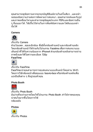 66


คุ ณสามารถดู ข้ อความจากทุ ก ทุ ก บั ญ ชี อี เมล์ ภ ายในครั้ งเดี ยว , และหน้ า
จอของข้ อความง่ ายต่ อ การติ ดตามการสนทนา . คุ ณสามารถส่ งและรั บรู ป
และภาพเคลื่ อ นไหวและสามารถดู ข้ อมู ลประเภท PDFs และข้ อความอื่ น
ๆ ที่ แนบมาได้ . ใช้ ปริ้ นไร้ สายในการพิ ม พ์ ข้ อความและไฟล์ แ นบเหล่ า
นั้ นได้

Camera



เกี่ ยวกั บ Camera
ด้วยไอแพด , คุณจะมี ก ล้ อง ซึ่ งมี ทั้ งกล้ องด้ า นหน้ าและกล้ องด้ า นหลั ง
โดยกล้ องด้ านหน้ า ใช้ ร่ วมกั บ โปรแกรม Facetime เพื่ อการสนทนาแบบ
เห็นหน้ าที่ ได้ รั บความนิ ย มจาก iPhone4 ส่วนกล้ องด้ านหลั ง สามารถถ่ า ย
ภาพนิ่ งและวิ ดี โอความละเอี ยด 720p
FaceTime



เกี่ ยวกั บ FaceTime
FaceTime นำา คุ ณสามารถการคุ ย สนทนาแบบเห็ น หน้ าโดยผ่ า น Wi-Fi.
โดยการใช้ ก ล้ องหน้ าเพื่ อคุ ยแบบ face-to-face หรื อกล้ องด้ านหลั งเพื่ อ
แบ่งปั นสิ่ งต่ าง ๆ ที่ อยู่ รอบตั วคุ ณ

Photo Booth



เกี่ ยวกั บ Photo Booth
มันง่ ายที่ จะถ่ ายภาพโดยใช้ โ ปรแกรม Photo Booth .ทำา ให้ ภาพของคุ ณ
น่าสนใจมากขึ้ นโดยการใช้
กล้ องหลั ง

Photos



เกี่ ยวกั บ Photos
 