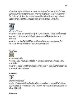 67


เป็ นคลั งเก็ บรู ป ภาพ ด้วยจอภาพขนาดใหญ่ ข องไอแพด 2 ช่วยให้ การ
เปิดชมรู ป ภาพ ทำา สไลด์ รู ป ภาพ สามารถทำา ได้ สะดวก เพราะนอกจากจะ
โชว์ รู ปภาพให้ เ พื่ อน ก็สามารถประยุ ก ต์ ตั วเครื่ องเป็ น กรอบรู ป หรื อจะ
เชื่ อมต่ อ กั บกล้ องดิ จิ ตอลด้ ว ยอุ ป กรณ์ เ สริ มเพื่ อดู รู ป ก็ ได้ เช่ น กั น .

Videos



เกี่ ยวกั บ Videos
คุ ณสามารถใช้ ไอแพดเพื่ อ การดู ห นั ง , วิดีโอเพลง , วิดีโอ .ในพื้ นที่ ของ
คุ ณ รายการที วี นอกจากนี้ ยั งสนั บสนุ น คุ ณ สมบั ติ พิ เศษเช่ น บท , คำา
บรรยาย
คุ ณสามารถเช่ า หรื อ ซื้ อวิ ดี โอจาก iTunes Store, และคุ ณ สามารถใช้
วิดีโอใช้ AirPlay เพื่ อชมวิ ดี โอในแบบไร้ ส ายบนที วี


YouTube



ค้นหาและดู วิ ดี โอ
YouTube เป็น คุ ณสมบั ติ วิ ดี โอสั้ น ๆ และมี แสดงความคิ ดเห็ น ของผู้ ค น
จากทั่ วโลก
คุ ณสามารถชมล่ า สุ ด วิ ดี โอที่ นิ ยมมากที่ สุ ดค้ น หาวิ ดี โอเกี่ ยวกั บ หั ว ข้ อ ของ
จากคอมพิ วเตอร์ ของคุ ณ

Calendar



เกี่ ยวกั บ Calendar
ปฏิ ทิ น (Calendar) เป็นเครื่ องมื อหนึ่ งของการจั ด การตารางชี วิ ต ไม่ ว่ าจะ
เป็ นในแง่ ของการทำา งานหรื อ เรื่ องส่ วนตั ว ใช้ จดบั น ทึ ก นั ด หมายและแจ้ ง
เตือนปฏิ ทิ น ได้

Contacts
 