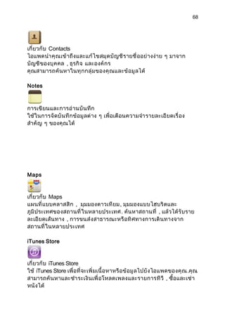 68




เกี่ ยวกั บ Contacts
ไอแพดนำา คุ ณ เข้ า ถึ งและแก้ ไ ขสมุ ด บั ญ ชี ร ายชื่ ออย่ างง่ า ย ๆ มาจาก
บั ญชี ของบุ ค คล , ธุรกิ จ และองค์ กร
คุ ณสามารถค้ น หาในทุ ก กลุ่ ม ของคุ ณ และข้ อ มู ลได้

Notes



การเขี ยนและการอ่ า นบั น ทึ ก
ใช้ ในการจั ดบั น ทึ ก ข้ อมู ลต่ าง ๆ เพื่ อเตื อนความจำา รายละเอี ยดเรื่ อง
สำา คั ญ ๆ ของคุ ณได้




Maps



เกี่ ยวกั บ Maps
แผนที่ แ บบคลาสสิ ก , มุมมองดาวเที ย ม, มุมมองแบบไฮบริ ดและ
ภูมิ ประเทศของสถานที่ ในหลายประเทศ . ค้นหาสถานที่ , แล้ วได้ รั บราย
ละเอี ยดเส้ น ทาง , การขนส่ ง สาธารณะหรื อ ทิ ศ ทางการเดิ น ทางจาก
สถานที่ ในหลายประเทศ

iTunes Store



เกี่ ยวกั บ iTunes Store
ใช้ iTunes Store เพื่ อที่ จะเพิ่ มเนื้ อหาหรื อ ข้ อมู ลไปยั ง ไอแพดของคุ ณ .คุ ณ
สามารถค้ น หาและชำา ระเงิ นเพื่ อโหลดเพลงและรายการที วี , ซื้ อและเช่ า
หนั งได้
 