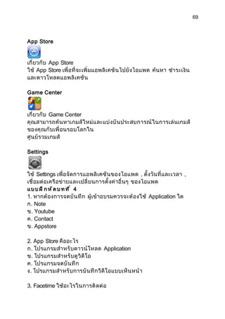69



App Store


เกี่ ยวกั บ App Store
ใช้ App Store เพื่ อที่ จะเพิ่ มแอพลิ เคชั น ไปยั งไอแพด ค้นหา ชำา ระเงิ น
และดาวโหลดแอพลิ เ คชั น

Game Center



เกี่ ยวกั บ Game Center
คุ ณสามารถค้ น หาเกมส์ ใ หม่ แ ละแบ่ ง บั น ประสบการณ์ ใ นการเล่ นเกมส์
ของคุ ณ กั บเพื่ อนรอบโลกใน
ศูนย์ รวมเกมส์

Settings



ใช้ Settings เพื่ อจั ดการแอพลิ เ คชั น ของไอแพด , ตั้ งวั นที่ และเวลา ,
เชื่ อมต่ อเครื อข่ ายและเปลี่ ยนการตั้ งค่ าอื่ นๆ ของไอแพด
แบบฝึกหัดบทที่ 4
1. หากต้ องการจดบั น ทึ ก ผู้เข้ าอบรมควรจะต้ องใช้ Application ใด
ก. Note
ข. Youtube
ค. Contact
ข. Appstore

2. App Store คืออะไร
ก. โปรแกรมสำา หรั บดาวน์ โหลด Application
ข. โปรแกรมสำา หรั บดู วิ ดี โอ
ค. โปรแกรมจดบั น ทึ ก
ง. โปรแกรมสำา หรั บ การบั น ทึ ก วี ดี โอแบบเห็ น หน้ า

3. Facetime ใช้ อะไรในการติ ดต่ อ
 