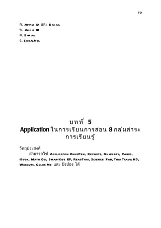 70


ก. Ap p le ID และ E -m ail
ข. Ap p le ID
ค. E -m ail
ง. S e rial N o.




                 บทที่ 5
Application ในการเรี ย นการสอน 8 กลุ ่ ม สาระ
                การเรี ย นรู ้
วัตถุ ประสงค์
       สามารถใช้ Application DukePen, Keynote, Nu m b ers, Pages,
iBook, Math Go, SmartKids EF, ReadThai, Science Fair, Thai Travel HD,
Worouts. Color Me และ ปิงปอง ได้
 