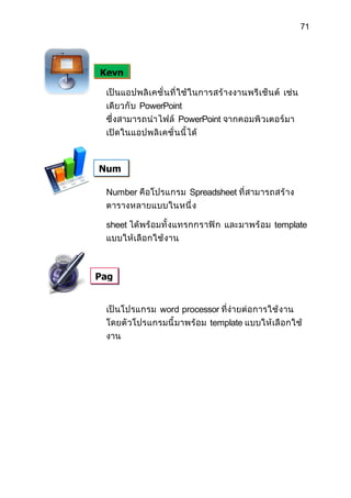71




Keyn

 เป็ นแอปพลิ เ คชั่ นที่ ใช้ ในการสร้ างงานพรี เ ช็ น ต์ เช่น
 เดียวกั บ PowerPoint
 ซึ่ งสามารถนำา ไฟล์ PowerPoint จากคอมพิ วเตอร์ มา
 เปิดในแอปพลิ เ คชั่ นนี้ ได้



Num

 Number คือโปรแกรม Spreadsheet ที่ สามารถสร้ า ง
 ตารางหลายแบบในหนึ่ ง

 sheet ได้ พร้ อมทั้ งแทรกกราฟิ ก และมาพร้ อ ม template
 แบบให้ เลื อกใช้ งาน



Pag


 เป็ นโปรแกรม word processor ที่ง่ายต่ อ การใช้ ง าน
 โดยตั วโปรแกรมนี้ มาพร้ อ ม template แบบให้ เลื อกใช้
 งาน
 