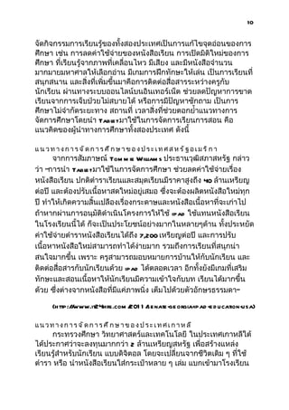 10


จัดกิจกรรมการเรียนรู้ของทั้งสองประเทศเป็นการแก้ไขจุดอ่อนของการ
ศึกษา เช่น การลดค่าใช้จ่ายของหนังสือเรียน การเปิดมิติใหม่ของการ
ศึกษา ที่เรียนรู้จากภาพที่เคลื่อนไหว มีเสียง และมีหนังสือจำานวน
มากมายมหาศาลให้เลือกอ่าน มีเกมการฝึกทักษะให้เล่น เป็นการเรียนที่
สนุกสนาน และสิ่งที่เพิ่มขึ้นมาคือการติดต่อสื่อสารระหว่างครูกับ
นักเรียน ผ่านทางระบบออนไลน์บนอินเทอร์เน็ต ช่วยลดปัญหาการขาด
เรียนจากการเจ็บป่วยไม่สบายได้ หรือการมีปัญหาซักถาม เป็นการ
ศึกษาไม่จำากัดระยะทาง สถานที่ เวลาสิ่งที่ช่วยตอกยำ้าแนวทางการ
จัดการศึกษาโดยนำา Tabl มาใช้ในการจัดการเรียนการสอน คือ
                         et
แนวคิดของผู้นำาทางการศึกษาทั้งสองประเทศ ดังนี้

แ น วท างก ารจัดการ ศึก ษา ขอ งประเท ศส หรัฐอเมริกา
      จากการสัมภาษณ์ Tom m ie William s ประธานวุฒิสภาสหรัฐ กล่าว
ว่า “การนำา Tabl มาใช้ในการจัดการศึกษา ช่วยลดค่าใช้จ่ายเรื่อง
                et
หนังสือเรียน ปกติตำาราเรียนและสมุดเรียนมีราคาสูงถึง 40 ล้านเหรียญ
ต่อปี และต้องปรับเนื้อหาสดใหม่อยู่เสมอ ซึ่งจะต้องผลิตหนังสือใหม่ทุก
ปี ทำาให้เกิดความสิ้นเปลืองเรื่องกระดาษและหนังสือเนื้อหาที่จะเก่าไป
ถ้าหากผ่านการอนุมัติดำาเนินโครงการให้ใช้ ipad ใช้แทนหนังสือเรียน
ในโรงเรียนนี้ได้ ก็จะเป็นประโยชน์อย่างมากในหลายๆด้าน ทั้งประหยัด
ค่าใช้จ่ายตำาราหนังสือเรียนได้ถึง 7,200 เหรียญต่อปี และการปรับ
เนื้อหาหนังสือใหม่สามารถทำาได้ง่ายมาก รวมถึงการเรียนที่สนุกน่า
สนใจมากขึ้น เพราะ ครูสามารถมอบหมายการบ้านให้กับนักเรียน และ
ติดต่อสื่อสารกับนักเรียนด้วย ipad ได้ตลอดเวลา อีกทั้งยังมีเกมที่เสริม
ทักษะและสอนเนื้อหาให้นักเรียนมีความเข้าใจกับบท เรียนได้มากขึ้น
ด้วย ซึ่งต่างจากหนังสือที่มีแค่ภาพนิ่ง เต็มไปด้วยตัวอักษรธรรมดา”

     (http:/ www.it24hrs.com / 1 /
            /                201 senate- orgia-
                                       ge     ipad -e d ucation-usa)

แนวทางการจัดการศึกษาของประเทศเกาหลี
     กระทรวงศึกษา วิทยาศาสตร์และเทคโนโลยี ในประเทศเกาหลีใต้
ได้ประกาศว่าจะลงทุนมากกว่า 2 ล้านเหรียญสหรัฐ เพื่อสร้างแหล่ง
เรียนรู้สำาหรับนักเรียน แบบดิจิตอล โดยจะเปลี่ยนจากชีวิตเดิม ๆ ที่ใช้
ตำารา หรือ นำาหนังสือเรียนใส่กระเป๋าหลาย ๆ เล่ม แบกเข้ามาโรงเรียน
 