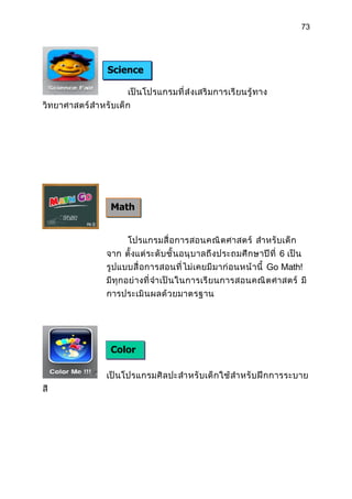 73




                   Science
                   Fair
                         เป็ นโปรแกรมที่ ส่ งเสริ มการเรี ยนรู้ ทาง
วิทยาศาสตร์ สำา หรั บเด็ ก




                    Math
                    Go

                         โปรแกรมสื่ อการสอนคณิ ต ศาสตร์ สำา หรั บเด็ ก
                  จาก ตั้งแต่ ระดั บ ชั้ นอนุ บ าลถึ งประถมศึ ก ษาปี ที่ 6 เป็น
                  รูปแบบสื่ อการสอนที่ ไ ม่ เคยมี ม าก่ อ นหน้ า นี้ Go Math!
                  มีทุ กอย่ างที่ จำา เป็ น ในการเรี ย นการสอนคณิ ต ศาสตร์ มี
                  การประเมิ น ผลด้ ว ยมาตรฐาน




                    Color
                    Me
                  เป็ นโปรแกรมศิ ล ปะสำา หรั บเด็ ก ใช้ สำา หรั บ ฝึ ก การระบาย
สี
 