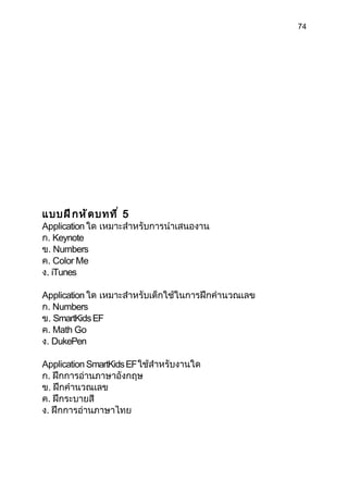 74




แบบฝึ ก หั ด บทที ่ 5
Application ใด เหมาะสำาหรับการนำาเสนองาน
ก. Keynote
ข. Numbers
ค. Color Me
ง. iTunes

Application ใด เหมาะสำาหรับเด็กใช้ในการฝึกคำานวณเลข
ก. Numbers
ข. SmartKids EF
ค. Math Go
ง. DukePen

Application SmartKids EF ใช้สำาหรับงานใด
ก. ฝึกการอ่านภาษาอังกฤษ
ข. ฝึกคำานวณเลข
ค. ฝึกระบายสี
ง. ฝึกการอ่านภาษาไทย
 