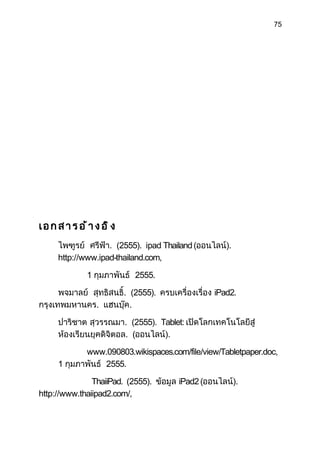 75




เอกสาร อ้าง อิง
     ไพฑูรย์ ศรีฟ้า. (2555). ipad Thailand (ออนไลน์).
     http://www.ipad-thailand.com,

             1 กุมภาพันธ์ 2555.

      พจมาลย์ สุทธิสนธิ. (2555). ครบเครื่องเรื่อง iPad2.
                       ์
กรุงเทพมหานคร. แฮนบุ๊ค.

     ปาริชาต สุวรรณมา. (2555). Tablet: เปิดโลกเทคโนโลยีสู่
     ห้องเรียนยุคดิจิตอล. (ออนไลน์).

            www.090803.wikispaces.com/file/view/Tabletpaper.doc,
     1 กุมภาพันธ์ 2555.

               ThaiiPad. (2555). ข้อมูล iPad2 (ออนไลน์).
http://www.thaiipad2.com/,
 
