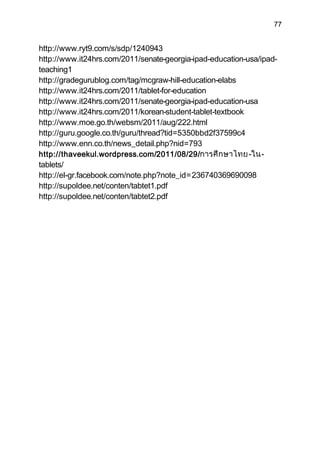 77


http://www.ryt9.com/s/sdp/1240943
http://www.it24hrs.com/2011/senate-georgia-ipad-education-usa/ipad-
teaching1
http://gradegurublog.com/tag/mcgraw-hill-education-elabs
http://www.it24hrs.com/2011/tablet-for-education
http://www.it24hrs.com/2011/senate-georgia-ipad-education-usa
http://www.it24hrs.com/2011/korean-student-tablet-textbook
http://www.moe.go.th/websm/2011/aug/222.html
http://guru.google.co.th/guru/thread?tid=5350bbd2f37599c4
http://www.enn.co.th/news_detail.php?nid=793
http://thaveekul.wordpress.com/2011/08/29/การศึ ก ษาไทย -ใน-
tablets/
http://el-gr.facebook.com/note.php?note_id=236740369690098
http://supoldee.net/conten/tabtet1.pdf
http://supoldee.net/conten/tabtet2.pdf
 