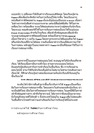 11


แบบหนัก ๆ เปลี่ยนมาใช้เป็นตำาราเรียนแบบดิจิตอล โดยเรียนรู้ผ่าน
Tabl เพื่อเพิ่มประสิทธิภาพในการเรียนรู้ให้มากขึ้น โดยเรียนจาก
     et
หนังสือตำาราดิจิตอลผ่าน Tabl นั้นจะมีรูปแบบเป็นแบบ e -book เนื้อหา
                              et
ไม่ต่างจากหนังสือตำาราแบบกระดาษ แต่จะมีสื่อมัลติมีเดีย วีดีโอภาพ
เคลื่อนไหว พร้อมเสียง ระบบโต้ตอบสนทนาระหว่างผู้สอนกับนักเรียน
โดยระบบ คอมพิวเตอร์ที่ใช้ในการเรียนการสอนนั้นจะใช้ในรูปแบบ
C loud C om puting สำาหรับโรงเรียน เพื่อเข้าถึงข้อมูลและเพื่อเข้าถึง
ระบบฐานข้อมูลตำาราดิจิตอลทั้งหมด พร้อมทั้งสามารถ D ownload
เนื้อหาวิชาต่าง ๆ ลงใน Tabl โดยทางกระทรวงได้มีแผนที่จะให้ Tabl
                             et                                      et
ฟรีแก่นักเรียนที่มีรายได้น้อย รวมถึงเนื้อหาตำาราเรียนที่ต้องการมาใช้
ในการสอน หลักสูตรในอนาคตคาดว่า Tabl จะเป็นที่นิยมมาใช้ในการ
                                            et
เรียนการสอนมากขึ้น



       นอกจากนี้ในแผนการสอนออนไลน์ จะอนุญาตให้นักเรียนที่ขาด
เรียน ได้เรียนเนื้อหาเป็นรายชั่วโมง ผ่านทางระบบออนไลน์บน
อินเตอร์เน็ตเทียบเท่ากับการเข้าเรียนในชั้นเรียน ซึ่ง การเรียนผ่าน
ออนไลน์นี้ นำามาใช้กับนักเรียนที่แม้ป่วยไม่สบายไม่สามารถเดินทางมา
เรียนได้ ก็ศึกษาเรียนรู้อย่างต่อเนื่องจนตามทันนักเรียนที่เรียนอยู่ใน
ชั้นเรียนได้
            (http ://www.it24hrs.com / 1 /
                                      201 kore an-stu d e nt-table t-te xtb ook)

      จะเห็นได้ว่ามีการตื่นตัวมากขึ้นเกี่ยวกับการใช้ Tabl เป็นเครื่อง
                                                         et
มือในการเรียนการสอนมากขึ้น โดยเฉพาะในส่วนของเด็กนักเรียน น่า
จะเป็นมิติใหม่ เป็นโอกาสใหม่ของการเรียนการสอน ในยุคนี้ที่มีโอกาส
เข้าถึงข้อมูลข่าวสาร เข้าถึงวิชาความรู้ ได้มากกว่าที่เคยเป็นมาอาจจะ
ยิ่งใหญ่ถึงขนาดที่ให้ครูดี ๆ ทั้งประเทศไปอยู่ใน Tabl เพื่อไปสอนเด็ก
                                                      et
ในพื้นที่ห่างไกลสร้างความเท่าเทียมกันในการเรียนรู้ได้ทั้งประเทศ


ก า ร ป ร ะ ย ุ ก ต ์ ใ ช ้ Tablet ก ั บ ก า ร ศ ึ ก ษ า ไ ท ย

       หลักสูตรการ ศึก ษาไ ท ย
 