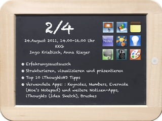 2/4
 24.August 2011, 14.00-16.00 Uhr
               KKG
   Ingo Kriebisch, Anna Rieger


• Erfahrungsaustausch
• Strukturieren, visualisieren und präsentieren
• Top 10 iThoughtsHD Tipps
• Verwendete Apps: : Keynotes, Numbers, Evernote
  (Moe‘s Notepad) und weitere Notizen-Apps,
  iThoughts (Idea Sketch), Brushes
 