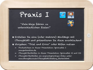 Praxis I
        "Viele Wege führen zu
      unterschiedlichen Zielen!"



• Erstellen    Sie eine (oder mehrere) MindMaps mit
  iThoughtsHD und präsentieren Sie diese anschließend

• Vorgehen:     "Trial and Error" oder Hilfen nutzen
  -   Produktideen in dieser Präsentation: Spickzettel I
      www.paducation.de
  -   iThought-Starthilfen in dieser Präsentation: Spickzettel II und III
  -   iThoughts-Starthilfen als englischsprachiges Video unter:
      www.ithoughts.co.uk/iThoughtsHD/Getting_Started.html
 