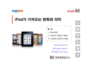 iPad가 가져오는 변화와 의미

            목 차
            I. iPad 개요
            II. iPad가 가져오는 변화
            III. iPad의 의미와 시사점


                   조연아(Cho,Yeon-Ah)

                  정영조(Jung, Young-Jo)

               최윤정(Choi, Yoon-Jung)
 