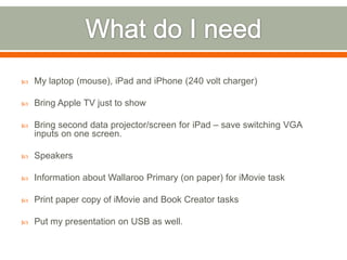    My laptop (mouse), iPad and iPhone (240 volt charger)

   Bring Apple TV just to show

   Bring second data projector/screen for iPad – save switching VGA
    inputs on one screen.

   Speakers

   Information about Wallaroo Primary (on paper) for iMovie task

   Print paper copy of iMovie and Book Creator tasks

   Put my presentation on USB as well.
 