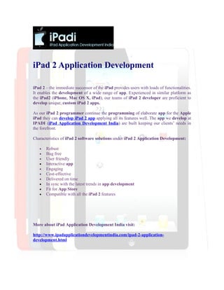 iPad 2 Application Development

iPad 2 – the immediate successor of the iPad provides users with loads of functionalities.
It enables the development of a wide range of app. Experienced in similar platform as
the iPad2 (iPhone, Mac OS X, iPad), our teams of iPad 2 developer are proficient to
develop unique, custom iPad 2 apps.

As our iPad 2 programmer continue the programming of elaborate app for the Apple
iPad they can develop iPad 2 app applying all its features well. The app we develop at
IPADI (iPad Application Development India) are built keeping our clients’ needs in
the forefront.

Characteristics of iPad 2 software solutions under iPad 2 Application Development:

   •   Robust
   •   Bug free
   •   User friendly
   •   Interactive app
   •   Engaging
   •   Cost-effective
   •   Delivered on time
   •   In sync with the latest trends in app development
   •   Fit for App Store
   •   Compatible with all the iPad 2 features




More about iPad Application Development India visit:

http://www.ipadapplicationdevelopmentindia.com/ipad-2-application-
development.html
 