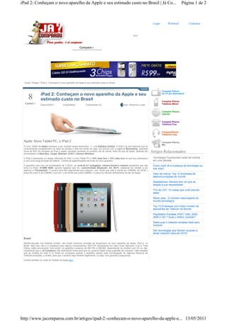 iPad 2: Conheçam o novo aparelho da Apple e seu estimado custo no Brasil | Já Co...                                                                   Página 1 de 2



                                                                                                                            Logar        Webmail           Cadastrar




  Inicial / Artigos / iPad 2: Conheçam o novo aparelho da Apple e seu estimado custo no Brasil


                                                                                                                                    Compare Planos
                  iPad 2: Conheçam o novo aparelho da Apple e seu                                                                   de TV por Assinatura

     8            estimado custo no Brasil                                                                                          Compare Planos
  Gostei +        Data:4/4/2011         Compartilhar            Comentarios (0)                  Autor: Weverton Lucas              Telefonia Móvel


                                                                                                                                    Compare Planos
                                                                                                                                    Internet


                                                                                                                                    Compare Planos
                                                                                                                                    Telefonia Fixa


                                                                                                                                    ComparePlanos
                                                                                                                                    Telefonia Voip


 Apple: Novo Tablet PC, o iPad 2                                                                                                    Compare Planos
                                                                                                                                    Mix
 O novo Tablet da Apple começou a ser vendido nessa sexta-feira, 11, nos Estados Unidos. O iPad 2 já vem fazendo que os
 consumidores congestionem os sites de vendas e filas em frente as lojas. De acordo com a agência Bloomberg, estimado
 cerca de 600 mil unidades do iPad 2 sejam vendidos somente no primeiro dia de venda. Além da loja da Apple, poderão ser
 encontrados na Best Buy, Target, Walmart, AT&T e Verizon Wireless.
                                                                                                                           Artigos Relacionados:
 O iPad 2 apresenta um design diferente do iPad, o novo Tablet PC é 33% mais fino e 15% mais leve do que seu antecessor     Tecnologia Touchscreen pode ser extinta
 e com uma longa duração de bateria. Confira as especificações técnicas do novo aparelho:                                   em uma década
 O aparelho vem com um processador de 1.2GHz, um ecrã de 9,7 polegadas, câmera frontal e traseira (acessório que não        Como você vê a mudança da tecnologia na
 tinha no iPad), 512MB RAM, suporte ligações sem fio, conectividade Bluetooth, 3G, Wi-Fi, (depende do modelo a ser          sua vida?
 aderido) e Thunderbolt. O usuário terá três alternativas para adquirir, com 16GB que está à venda por US$499, de 32GB o
 preço de custo é de US$599, e por fim, o de 64GB que custa US$699. O preço foi retirado diretamente do site da Apple.      Valor da marca: Top 12 empresas de
                                                                                                                            telecomunicações do mundo

                                                                                                                            Adaptadores: Sempre tem um que se
                                                                                                                            adapta á sua necessidade

                                                                                                                            TVs de LED: 10 coisas que você precisa
                                                                                                                            saber

                                                                                                                            Steve Jobs - O Homem mais esperto do
                                                                                                                            mundo tecnológico

                                                                                                                            Top 15 Empresas com maior número de
                                                                                                                            assinantes de Telecom do Mundo

                                                                                                                            PlayStation Portable (PSP) 1000, 2000,
                                                                                                                            3000 e GO ? Qual o melhor console?

                                                                                                                            Saiba qual o roteador wireless ideal para
                                                                                                                            comprar

                                                                                                                            Dez tecnologias que fizeram sucesso e
                                                                                                                            ainda crescem mais em 2010!
 Brasil
 Recém-lançado nos Estados Unidos, não existe nenhuma previsão de lançamento do novo aparelho da Apple, iPad 2, no
 Brasil. Mas isso não é o problema para alguns consumidores, MUITOS vendedores em sites como Mercado Livre e Toda
 Oferta, estão anunciando “pré-venda” do aparelho custando de R$1750 a R$3500, dependendo do modelo com 3G ou não.
 Lembrando que o Já Comparou não está dando dicas para que os usuários sigam essa sugestão de compras. Vale ressaltar
 que as vendas do iPad 2 no Brasil só começará quando o aparelho passar pela homologação da Agência Nacional de
 Telecomunicações, a Anatel, para que o produto seja vendido legalmente, ou seja, com garantia e segurança.

 Confira também os rivais do Tablets da Apple aqui.




http://www.jacomparou.com.br/artigos/ipad-2:-conhecam-o-novo-aparelho-da-apple-e... 13/05/2011
 