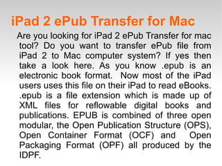 iPad 2 ePub Transfer for Mac Are you looking for iPad 2 ePub Transfer for mac tool? Do you want to transfer ePub file from iPad 2 to Mac computer system? If yes then take a look here. As you know .epub is an electronic book format.  Now most of the iPad users uses this file on their iPad to read eBooks. .epub is a file extension which is made up of XML files for reflowable digital books and publications. EPUB is combined of three open modular, the Open Publication Structure (OPS), Open Container Format (OCF) and  Open Packaging Format (OPF) all produced by the IDPF.  