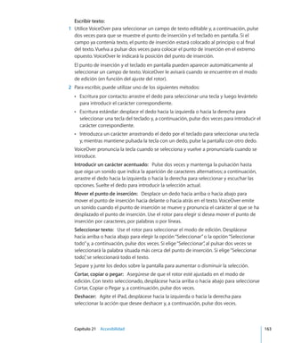 Capítulo 21    Accesibilidad	 163
Escribir texto:
	 1	 Utilice VoiceOver para seleccionar un campo de texto editable y, a continuación, pulse
dos veces para que se muestre el punto de inserción y el teclado en pantalla. Si el
campo ya contenía texto, el punto de inserción estará colocado al principio o al final
del texto. Vuelva a pulsar dos veces para colocar el punto de inserción en el extremo
opuesto. VoiceOver le indicará la posición del punto de inserción.
El punto de inserción y el teclado en pantalla pueden aparecer automáticamente al
seleccionar un campo de texto. VoiceOver le avisará cuando se encuentre en el modo
de edición (en función del ajuste del rotor).
	 2	 Para escribir, puede utilizar uno de los siguientes métodos:
Escritura por contacto: arrastre el dedo para seleccionar una tecla y luego levánteloÂÂ
para introducir el carácter correspondiente.
Escritura estándar: desplace el dedo hacia la izquierda o hacia la derecha paraÂÂ
seleccionar una tecla del teclado y, a continuación, pulse dos veces para introducir el
carácter correspondiente.
Introduzca un carácter arrastrando el dedo por el teclado para seleccionar una teclaÂÂ
y, mientras mantiene pulsada la tecla con un dedo, pulse la pantalla con otro dedo.
VoiceOver pronuncia la tecla cuando se selecciona y vuelve a pronunciarla cuando se
introduce.
Introducir un carácter acentuado:  Pulse dos veces y mantenga la pulsación hasta
que oiga un sonido que indica la aparición de caracteres alternativos; a continuación,
arrastre el dedo hacia la izquierda o hacia la derecha para seleccionar y escuchar las
opciones. Suelte el dedo para introducir la selección actual.
Mover el punto de inserción:  Desplace un dedo hacia arriba o hacia abajo para
mover el punto de inserción hacia delante o hacia atrás en el texto. VoiceOver emite
un sonido cuando el punto de inserción se mueve y pronuncia el carácter al que se ha
desplazado el punto de inserción. Use el rotor para elegir si desea mover el punto de
inserción por caracteres, por palabras o por líneas.
Seleccionar texto:  Use el rotor para seleccionar el modo de edición. Desplácese
hacia arriba o hacia abajo para elegir la opción“Seleccionar”o la opción“Seleccionar
todo”y, a continuación, pulse dos veces. Si elige“Seleccionar”, al pulsar dos veces se
seleccionará la palabra situada más cerca del punto de inserción. Si elige“Seleccionar
todo”, se seleccionará todo el texto.
Separe y junte los dedos sobre la pantalla para aumentar o disminuir la selección.
Cortar, copiar o pegar:  Asegúrese de que el rotor esté ajustado en el modo de
edición. Con texto seleccionado, desplácese hacia arriba o hacia abajo para seleccionar
Cortar, Copiar o Pegar y, a continuación, pulse dos veces.
Deshacer:  Agite el iPad, desplácese hacia la izquierda o hacia la derecha para
seleccionar la acción que desee deshacer y, a continuación, pulse dos veces.
 
