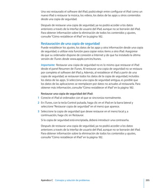 Apéndice C    Consejos y solución de problemas	 205
Una vez restaurado el software del iPad, podrá elegir entre configurar el iPad como un
nuevo iPad o restaurar la música, los vídeos, los datos de las apps u otros contenidos
desde una copia de seguridad.
Después de restaurar una copia de seguridad, ya no podrá acceder a los datos
anteriores a través de la interfaz de usuario del iPad, aunque no se borrarán del iPad.
Para obtener información sobre la eliminación de todos los contenidos y ajustes,
consulte“Cómo restablecer el iPad” en la página 182.
Restauración de una copia de seguridad
Puede restablecer los ajustes, los datos de las apps y otra información desde una copia
de seguridad, o utilizar esta función para copiar estos ítems a otro iPad. Asegúrese
de que su ordenador dispone de conexión a Internet y de que ha instalado la última
versión de iTunes desde www.apple.com/es/itunes.
Importante:  Restaurar una copia de seguridad no es lo mismo que restaurar el iPad
desde el panel Resumen de iTunes. Al restaurar una copia de seguridad no se restaura
por completo el software del iPad y, Además, al restablecer el iPad a partir de una
copia de seguridad, se restauran todos los datos de la copia de seguridad, incluidos
los datos de las apps. Si selecciona una copia de seguridad antigua, es posible que
los datos de las aplicaciones se reemplacen por datos no actuales al restaurarla. Para
obtener más información, consulte“Cómo restablecer el iPad” en la página 182.
Restaurar una copia de seguridad del iPad: 
	 1	 Conecte el iPad al ordenador con el que se sincroniza normalmente.
	 2	 En iTunes, con la tecla Control pulsada, haga clic en el iPad en la barra lateral y
seleccione“Restaurar copia de seguridad”en el menú que aparece.
	 3	 Seleccione la copia de seguridad que desee restaurar en el menú local y, a
continuación, haga clic en Restaurar.
Si la copia de seguridad está encriptada, deberá introducir una contraseña.
Después de restaurar una copia de seguridad, ya no podrá acceder a los datos
anteriores a través de la interfaz de usuario del iPad, aunque no se borrarán del iPad.
Para obtener información sobre la eliminación de todos los contenidos y ajustes,
consulte“Cómo restablecer el iPad” en la página 182.
 