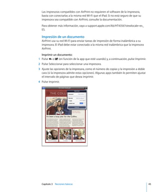 Capítulo 3    Nociones básicas	 45
Las impresoras compatibles con AirPrint no requieren el software de la impresora,
basta con conectarlas a la misma red Wi-Fi que el iPad. Si no está seguro de que su
impresora sea compatible con AirPrint, consulte la documentación.
Para obtener más información, vaya a support.apple.com/kb/HT4356?viewlocale=es_
ES.
Impresión de un documento
AirPrint usa su red Wi-Fi para enviar tareas de impresión de forma inalámbrica a su
impresora. El iPad debe estar conectado a la misma red inalámbrica que la impresora
AirPrint.
Imprimir un documento:
	 1	 Pulse o (en función de la app que esté usando) y, a continuación, pulse Imprimir.
	 2	 Pulse Seleccionar para seleccionar una impresora.
	 3	 Ajuste las opciones de la impresora, como el número de copias y la impresión a doble
cara (si la impresora admite estas opciones). Algunas apps también le permiten ajustar
el intervalo de páginas que desea imprimir.
	 4	 Pulse Imprimir.
 